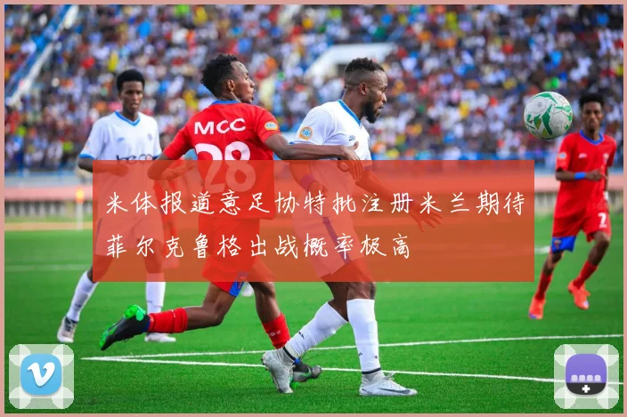 米体报道意足协特批注册米兰期待菲尔克鲁格出战概率极高