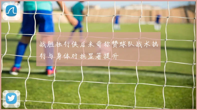 战胜独行侠后米奇称赞球队战术执行与身体对抗显著提升