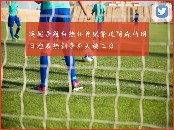 英超争冠白热化曼城紧追阿森纳明日迎战热刺争夺关键三分