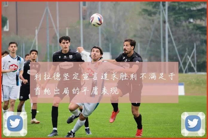 利拉德坚定宣言追求胜利不满足于首轮出局的平庸表现