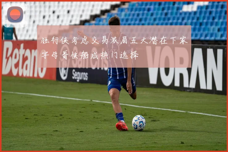 独行侠考虑交易浓眉五大潜在下家字母哥快船成热门选择