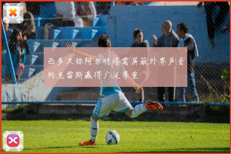 西多夫称阿尔特塔需屏蔽外界声音约克雷斯赢得广泛尊重