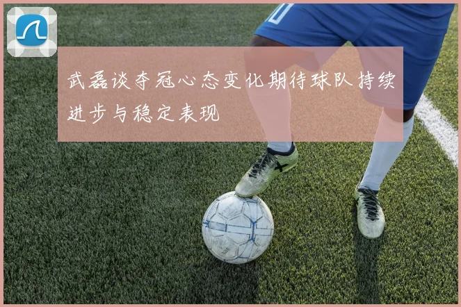 武磊谈夺冠心态变化期待球队持续进步与稳定表现