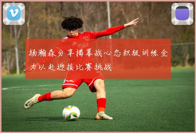 杨瀚森分享揭幕战心态积极训练全力以赴迎接比赛挑战