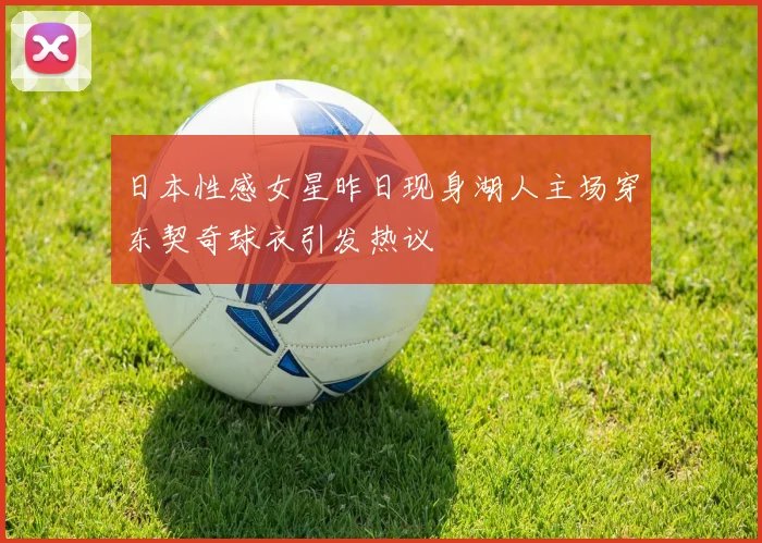 日本性感女星昨日现身湖人主场穿东契奇球衣引发热议