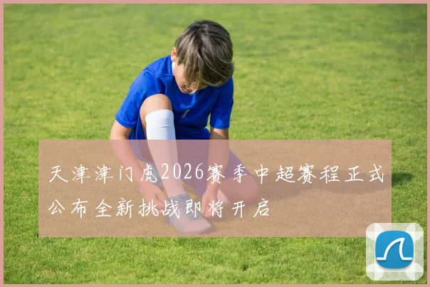 天津津门虎2026赛季中超赛程正式公布全新挑战即将开启