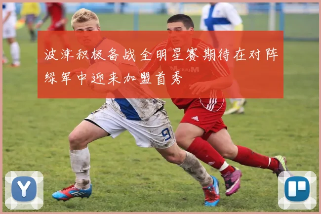 波津积极备战全明星赛期待在对阵绿军中迎来加盟首秀