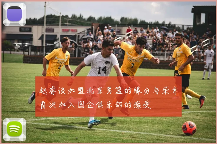 赵睿谈加盟北京男篮的缘分与荣幸首次加入国企俱乐部的感受