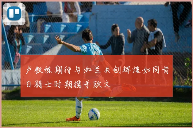 卢教练期待与加兰共创辉煌如同昔日骑士时期携手欧文