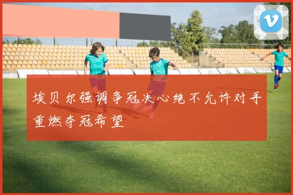 埃贝尔强调争冠决心绝不允许对手重燃夺冠希望