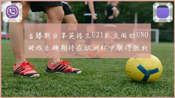 吉滕斯分享英格兰U21队友间的UNO游戏乐趣期待在欧洲杯中取得胜利