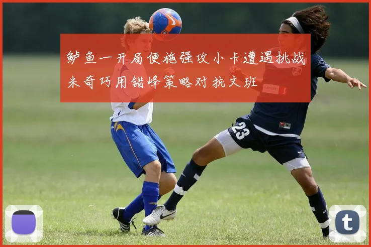 鲈鱼一开局便施强攻小卡遭遇挑战米奇巧用错峰策略对抗文班