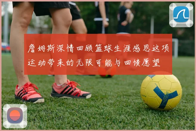詹姆斯深情回顾篮球生涯感恩这项运动带来的无限可能与回馈愿望