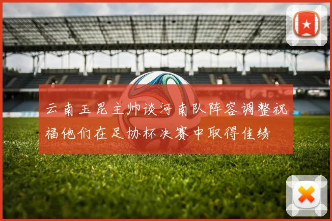 云南玉昆主帅谈河南队阵容调整祝福他们在足协杯决赛中取得佳绩