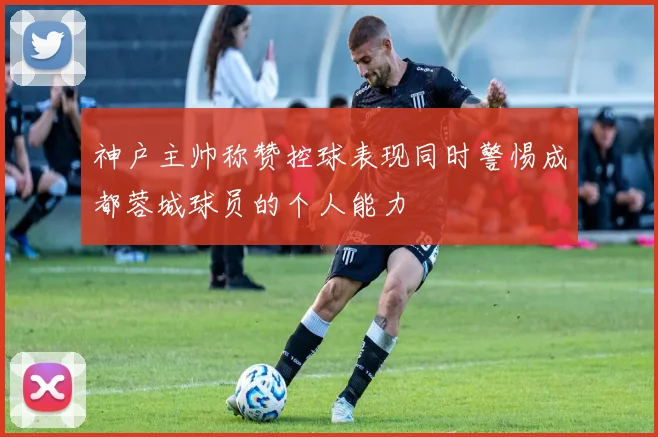 神户主帅称赞控球表现同时警惕成都蓉城球员的个人能力