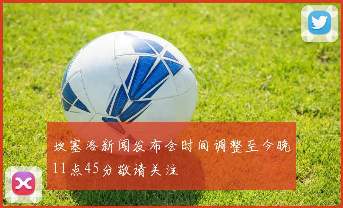 坎塞洛新闻发布会时间调整至今晚11点45分敬请关注