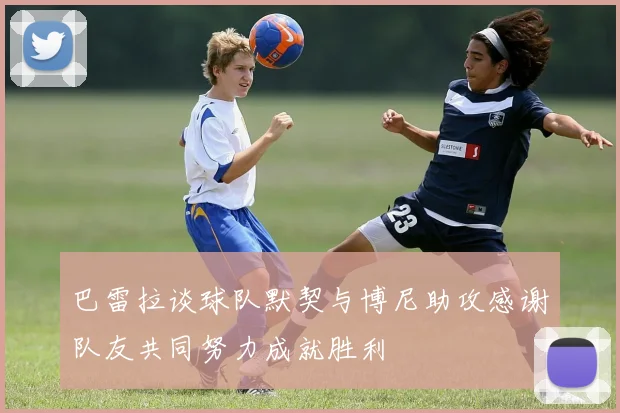 巴雷拉谈球队默契与博尼助攻感谢队友共同努力成就胜利