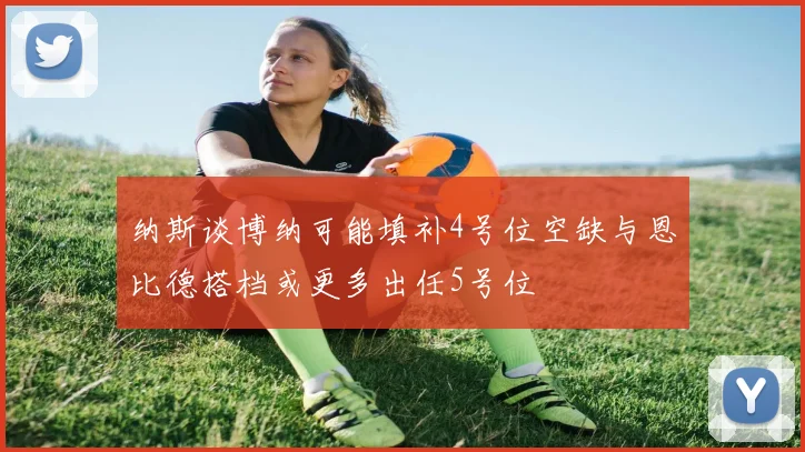 纳斯谈博纳可能填补4号位空缺与恩比德搭档或更多出任5号位