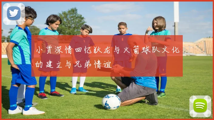 小贾深情回忆狄龙与火箭球队文化的建立与兄弟情谊