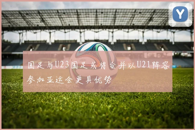国足与U23国足或将合并以U21阵容参加亚运会更具优势