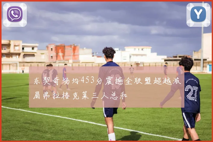 东契奇场均453分震撼全联盟超越浓眉弗拉格克莱三人总和