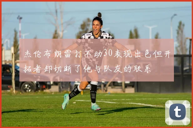 杰伦布朗雷打不动30表现出色但开拓者却切断了他与队友的联系