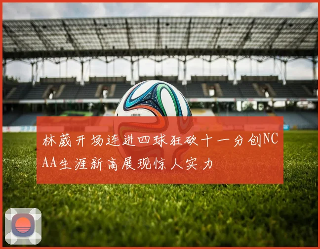 林葳开场连进四球狂砍十一分创NCAA生涯新高展现惊人实力